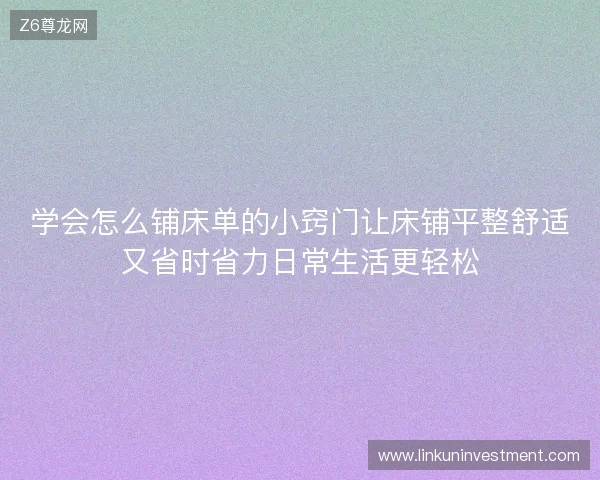 学会怎么铺床单的小窍门让床铺平整舒适又省时省力日常生活更轻松